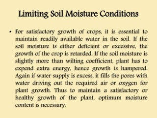 Limiting Soil Moisture Conditions
• For satisfactory growth of crops, it is essential to
maintain readily available water in the soil. If the
soil moisture is either deficient or excessive, the
growth of the crop is retarded. If the soil moisture is
slightly more than wilting coefficient, plant has to
expend extra energy, hence growth is hampered.
Again if water supply is excess, it fills the pores with
water driving out the required air or oxygen for
plant growth. Thus to maintain a satisfactory or
healthy growth of the plant, optimum moisture
content is necessary.
 