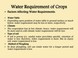 Water Requirement of Crops
• Factors Affecting Water Requirements:
• Water Table
• Depending upon position of water table to ground surface or much
below, water requirement may be less or more, respectively.
• Climate
• The evaporation loss in hot climate, hence, water requirement will
be more and in cold climate water requirement will be less.
• Type of soil
• If soil is porous (i.e. sandy) water percolates quickly, retention of
water is less, therefore, water requirement is more. But in clayey
soil, water requirement is less.
• Method of Ploughing
• In deep ploughing, soil can retain water for a longer period and
water requirement is less.
 