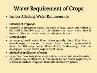 Water Requirement of Crops
• Factors Affecting Water Requirements:
• Intensity of Irrigation
• Intensity of irrigation means the ratio of area under cultivation to
the total culturable area. If this intensity is more, more area is
under cultivation, hence water requirement is more.
• Ground slope
• In steep ground water flows down quickly, finds little time to
absorb required amount of water, hence, water requirement is
more. For flat slope, water flows slowly, finds enough time for
absorption, hence, water requirement is less.
• Method of application of water
• In surface flow irrigation, evaporation is more and in sub-surface
irrigation, evaporation loss is minimum. Hence, water requirement
is more in surface irrigation than sub-surface irrigation.
 