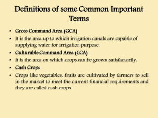 Definitions of some Common Important
Terms
• Gross Command Area (GCA)
• It is the area up to which irrigation canals are capable of
supplying water for irrigation purpose.
• Culturable Command Area (CCA)
• It is the area on which crops can be grown satisfactorily.
• Cash Crops
• Crops like vegetables, fruits are cultivated by farmers to sell
in the market to meet the current financial requirements and
they are called cash crops.
 