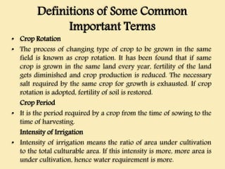 Definitions of Some Common
Important Terms
• Crop Rotation
• The process of changing type of crop to be grown in the same
field is known as crop rotation. It has been found that if same
crop is grown in the same land every year, fertility of the land
gets diminished and crop production is reduced. The necessary
salt required by the same crop for growth is exhausted. If crop
rotation is adopted, fertility of soil is restored.
Crop Period
• It is the period required by a crop from the time of sowing to the
time of harvesting.
Intensity of Irrigation
• Intensity of irrigation means the ratio of area under cultivation
to the total culturable area. If this intensity is more, more area is
under cultivation, hence water requirement is more.
 