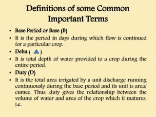 Definitions of some Common
Important Terms
• Base Period or Base (B)
• It is the period in days during which flow is continued
for a particular crop.
• Delta ( )
• It is total depth of water provided to a crop during the
entire period.
• Duty (D)
• It is the total area irrigated by a unit discharge running
continuously during the base period and its unit is area/
cumec. Thus, duty gives the relationship between the
volume of water and area of the crop which it matures,
i.e.
 