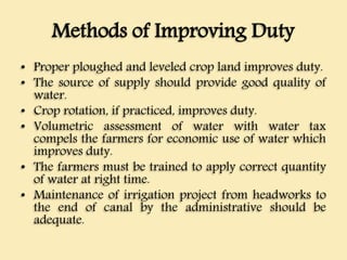 Methods of Improving Duty
• Proper ploughed and leveled crop land improves duty.
• The source of supply should provide good quality of
water.
• Crop rotation, if practiced, improves duty.
• Volumetric assessment of water with water tax
compels the farmers for economic use of water which
improves duty.
• The farmers must be trained to apply correct quantity
of water at right time.
• Maintenance of irrigation project from headworks to
the end of canal by the administrative should be
adequate.
 