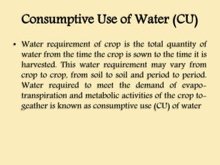 Consumptive Use of Water (CU)
• Water requirement of crop is the total quantity of
water from the time the crop is sown to the time it is
harvested. This water requirement may vary from
crop to crop, from soil to soil and period to period.
Water required to meet the demand of evapo-
transpiration and metabolic activities of the crop to-
geather is known as consumptive use (CU) of water
 