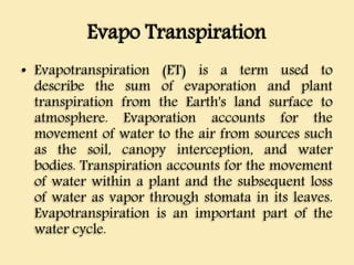 Evapo Transpiration
• Evapotranspiration (ET) is a term used to
describe the sum of evaporation and plant
transpiration from the Earth's land surface to
atmosphere. Evaporation accounts for the
movement of water to the air from sources such
as the soil, canopy interception, and water
bodies. Transpiration accounts for the movement
of water within a plant and the subsequent loss
of water as vapor through stomata in its leaves.
Evapotranspiration is an important part of the
water cycle.
 