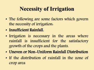 Necessity of Irrigation
• The following are some factors which govern
the necessity of irrigation:
• Insufficient Rainfall.
• Irrigation is necessary in the areas where
rainfall is insufficient for the satisfactory
growth of the crops and the plants.
• Uneven or Non-Uniform Rainfall Distribution
• If the distribution of rainfall in the zone of
crop area
 
