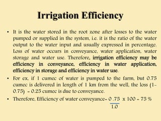Irrigation Efficiency
• It is the water stored in the root zone after losses to the water
pumped or supplied in the system, i.e. it is the ratio of the water
output to the water input and usually expressed in percentage.
Loss of water occurs in conveyance, water application, water
storage and water use. Therefore, irrigation efficiency may be
efficiency in conveyance, efficiency in water application,
efficiency in storage and efficiency in water use.
• For ex, if 1 cumec of water is pumped to the farm, but 0.75
cumec is delivered in length of 1 km from the well, the loss (1-
0.75) = 0.25 cumec is due to conveyance.
• Therefore, Efficiency of water conveyance= 0 .75 x 100 = 75 %
1.0
 