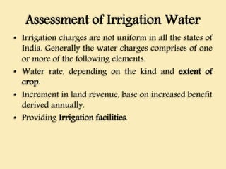 Assessment of Irrigation Water
• Irrigation charges are not uniform in all the states of
India. Generally the water charges comprises of one
or more of the following elements.
• Water rate, depending on the kind and extent of
crop.
• Increment in land revenue, base on increased benefit
derived annually.
• Providing Irrigation facilities.
 