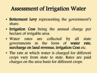 Assessment of Irrigation Water
• Betterment Levy representing the government’s
share.
• Irrigation Cess being the annual charge per
hectare of irrigable area.
• Water rates are collected by all state
governments in the form of water rate,
surcharge on land revenue, irrigation Cess etc.
• The rate at which water is charged for different
crops vary from state to state. Rates are paid
charges on the area basis for different crops.
 
