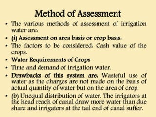 Method of Assessment
• The various methods of assessment of irrigation
water are:
• (i) Assessment on area basis or crop basis:
• The factors to be considered: Cash value of the
crops.
• Water Requirements of Crops
• Time and demand of irrigation water.
• Drawbacks of this system are: Wasteful use of
water as the charges are not made on the basis of
actual quantity of water but on the area of crop.
• (b) Unequal distribution of water. The irrigators at
the head reach of canal draw more water than due
share and irrigators at the tail end of canal suffer.
 