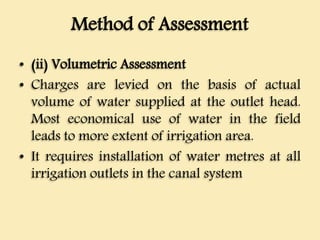 Method of Assessment
• (ii) Volumetric Assessment
• Charges are levied on the basis of actual
volume of water supplied at the outlet head.
Most economical use of water in the field
leads to more extent of irrigation area.
• It requires installation of water metres at all
irrigation outlets in the canal system
 