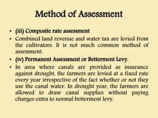 Method of Assessment
• (iii) Composite rate assessment
• Combined land revenue and water tax are levied from
the cultivators. It is not much common method of
assessment.
• (iv) Permanent Assessment or Betterment Levy.
• In area where canals are provided as insurance
against drought, the farmers are levied at a fixed rate
every year irrespective of the fact whether or not they
use the canal water. In drought year, the farmers are
allowed to draw canal supplies without paying
charges extra to normal betterment levy.
 