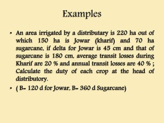 Examples
• An area irrigated by a distributary is 220 ha out of
which 150 ha is Jowar (kharif) and 70 ha
sugarcane, if delta for Jowar is 45 cm and that of
sugarcane is 180 cm, average transit losses during
Kharif are 20 % and annual transit losses are 40 % ;
Calculate the duty of each crop at the head of
distributory.
• ( B= 120 d for Jowar, B= 360 d Sugarcane)
 