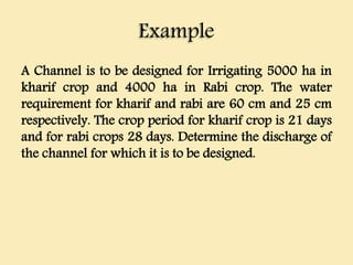 Example
A Channel is to be designed for Irrigating 5000 ha in
kharif crop and 4000 ha in Rabi crop. The water
requirement for kharif and rabi are 60 cm and 25 cm
respectively. The crop period for kharif crop is 21 days
and for rabi crops 28 days. Determine the discharge of
the channel for which it is to be designed.
 