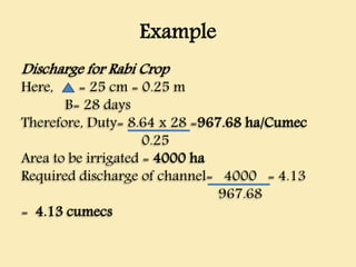 Example
Discharge for Rabi Crop
Here, = 25 cm = 0.25 m
B= 28 days
Therefore, Duty= 8.64 x 28 =967.68 ha/Cumec
0.25
Area to be irrigated = 4000 ha
Required discharge of channel= 4000 = 4.13
967.68
= 4.13 cumecs
 