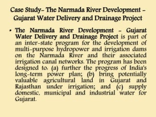Case Study- The Narmada River Development -
Gujarat Water Delivery and Drainage Project
• The Narmada River Development - Gujarat
Water Delivery and Drainage Project is part of
an inter-state program for the development of
multi-purpose hydropower and irrigation dams
on the Narmada River and their associated
irrigation canal networks. The program has been
designed to: (a) further the progress of India's
long-term power plan; (b) bring potentially
valuable agricultural land in Gujarat and
Rajasthan under irrigation; and (c) supply
domestic, municipal and industrial water for
Gujarat.
 