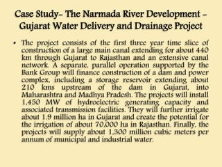 Case Study- The Narmada River Development -
Gujarat Water Delivery and Drainage Project
• The project consists of the first three year time slice of
construction of a large main canal extending for about 440
km through Gujarat to Rajasthan and an extensive canal
network. A separate, parallel operation supported by the
Bank Group will finance construction of a dam and power
complex, including a storage reservoir extending about
210 kms upstream of the dam in Gujarat, into
Maharashtra and Madhya Pradesh. The projects will install
1,450 MW of hydroelectric generating capacity and
associated transmission facilities. They will further irrigate
about 1.9 million ha in Gujarat and create the potential for
the irrigation of about 70,000 ha in Rajasthan. Finally, the
projects will supply about 1,300 million cubic meters per
annum of municipal and industrial water.
 