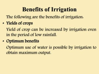 Benefits of Irrigation
The following are the benefits of irrigation:
• Yields of crops
Yield of crop can be increased by irrigation even
in the period of low rainfall.
• Optimum benefits
Optimum use of water is possible by irrigation to
obtain maximum output.
 