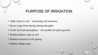 PURPOSE OF IRRIGATION
• Adds water to soil – increasing soil moisture.
• Saves crops from drying during droughts.
• Cools soil and atmosphere – favourable for plant growth.
• Washes/dilutes salts in soil
• Reduces hazard of soil piping
• Softens tillage pans.
 