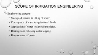 SCOPE OF IRRIGATION ENGINEERING
• Engineering aspects-
• Storage, diversion & lifting of water.
• Conveyance of water to agricultural fields.
• Application of water to agricultural fields.
• Drainage and relieving water logging.
• Development of power.
 