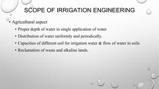 SCOPE OF IRRIGATION ENGINEERING
• Agricultural aspect
• Proper depth of water in single application of water
• Distribution of water uniformly and periodically.
• Capacities of different soil for irrigation water & flow of water in soils
• Reclamation of waste and alkaline lands.
 