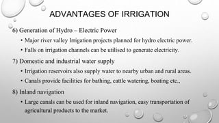 ADVANTAGES OF IRRIGATION
6) Generation of Hydro – Electric Power
• Major river valley Irrigation projects planned for hydro electric power.
• Falls on irrigation channels can be utilised to generate electricity.
7) Domestic and industrial water supply
• Irrigation reservoirs also supply water to nearby urban and rural areas.
• Canals provide facilities for bathing, cattle watering, boating etc.,
8) Inland navigation
• Large canals can be used for inland navigation, easy transportation of
agricultural products to the market.
 