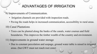 ADVANTAGES OF IRRIGATION
9) Improvements of Communication.
• Irrigation channels are provided with inspection roads.
• Paving the roads helps in increased communication, accessibility to rural areas.
10) Canal Plantations
• Trees can be planted along the banks of the canals, water courses and field
boundaries. This improves the timber wealth of the country and environment.
11) Improvements in ground water storage
• Due to constant percolation and seepage, ground water table is raised in irrigated
areas. (but GWT must not reach root zone)
 