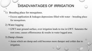 DISADVANTAGES OF IRRIGATION
1) Breeding place for mosquitoes.
• Excess application & leakages depressions filled with water – breeding place
for mosquitoes.
2) Water logging
• GWT near ground surface, over irrigation leads to rise in GWT. Saturates the
root zone, causes efflorescence & results in water logged area.
3) Damp climate
• Areas which are damp and cold becomes more damper and colder due to
irrigation.
 