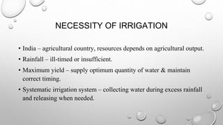 NECESSITY OF IRRIGATION
• India – agricultural country, resources depends on agricultural output.
• Rainfall – ill-timed or insufficient.
• Maximum yield – supply optimum quantity of water & maintain
correct timing.
• Systematic irrigation system – collecting water during excess rainfall
and releasing when needed.
 