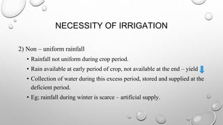 NECESSITY OF IRRIGATION
2) Non – uniform rainfall
• Rainfall not uniform during crop period.
• Rain available at early period of crop, not available at the end – yield
• Collection of water during this excess period, stored and supplied at the
deficient period.
• Eg; rainfall during winter is scarce – artificial supply.
 