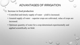 ADVANTAGES OF IRRIGATION
1) Increase in food production
• Controlled and timely supply of water – yield is increased.
• Assured supply of water – superior crops are cultivated, value of crops are
increased.
• Optimum quantity of water for a crop determined experimentally and
applied scientifically on field.
 
