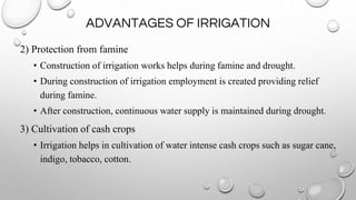 ADVANTAGES OF IRRIGATION
2) Protection from famine
• Construction of irrigation works helps during famine and drought.
• During construction of irrigation employment is created providing relief
during famine.
• After construction, continuous water supply is maintained during drought.
3) Cultivation of cash crops
• Irrigation helps in cultivation of water intense cash crops such as sugar cane,
indigo, tobacco, cotton.
 