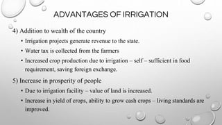 ADVANTAGES OF IRRIGATION
4) Addition to wealth of the country
• Irrigation projects generate revenue to the state.
• Water tax is collected from the farmers
• Increased crop production due to irrigation – self – sufficient in food
requirement, saving foreign exchange.
5) Increase in prosperity of people
• Due to irrigation facility – value of land is increased.
• Increase in yield of crops, ability to grow cash crops – living standards are
improved.
 