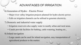 ADVANTAGES OF IRRIGATION
6) Generation of Hydro – Electric Power
• Major river valley Irrigation projects planned for hydro electric power.
• Falls on irrigation channels can be utilised to generate electricity.
7) Domestic and industrial water supply
• Irrigation reservoirs also supply water to nearby urban and rural areas.
• Canals provide facilities for bathing, cattle watering, boating etc.,
8) Inland navigation
• Large canals can be used for inland navigation, easy transportation of
agricultural products to the market.
 