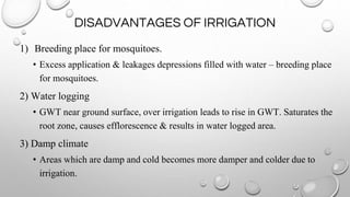DISADVANTAGES OF IRRIGATION
1) Breeding place for mosquitoes.
• Excess application & leakages depressions filled with water – breeding place
for mosquitoes.
2) Water logging
• GWT near ground surface, over irrigation leads to rise in GWT. Saturates the
root zone, causes efflorescence & results in water logged area.
3) Damp climate
• Areas which are damp and cold becomes more damper and colder due to
irrigation.
 