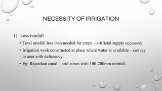 NECESSITY OF IRRIGATION
1) Less rainfall
• Total rainfall less than needed for crops – artificial supply necessary.
• Irrigation work constructed at place where water is available – convey
to area with deficiency.
• Eg: Rajasthan canal – arid zones with 100-200mm rainfall.
 