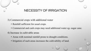 NECESSITY OF IRRIGATION
3) Commercial crops with additional water
• Rainfall sufficient for usual crops.
• Commercial and cash crops may need additional water eg- sugar cane.
4) Increase in cultivable areas
• Areas with nominal rainfall prone to draught conditions.
• Irrigation of such areas increases the cultivability of land.
 