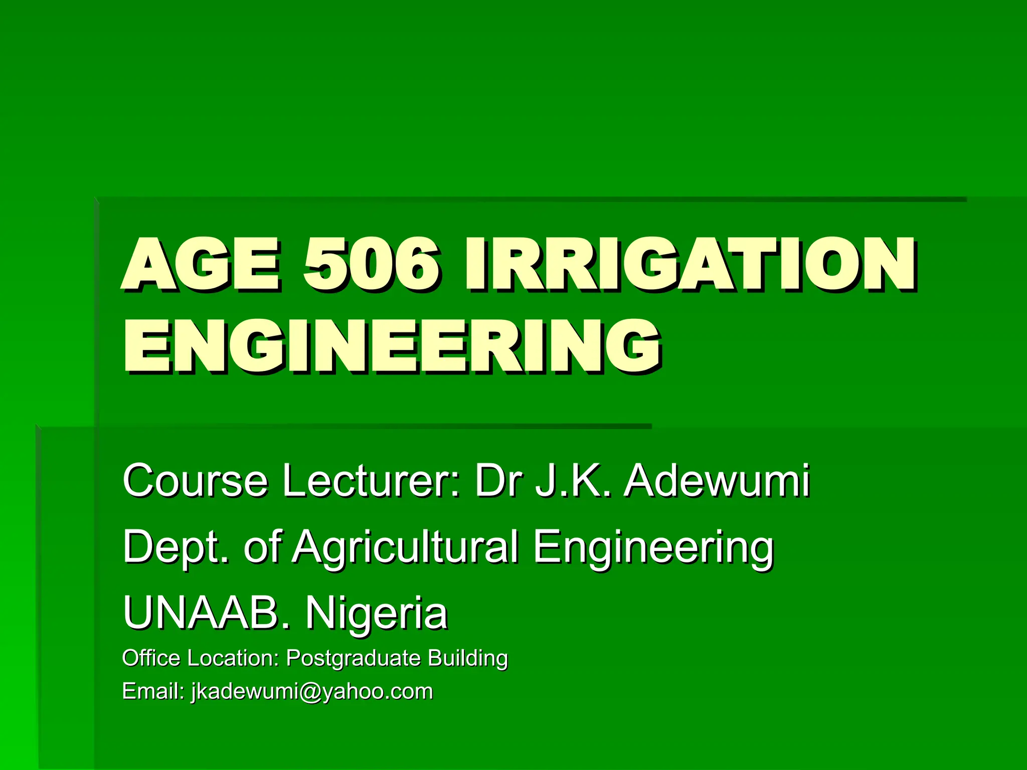 AGE 506 IRRIGATION
AGE 506 IRRIGATION
ENGINEERING
ENGINEERING
Course Lecturer: Dr J.K. Adewumi
Course Lecturer: Dr J.K. Adewumi
Dept. of Agricultural Engineering
Dept. of Agricultural Engineering
UNAAB. Nigeria
UNAAB. Nigeria
Office Location: Postgraduate Building
Office Location: Postgraduate Building
Email: jkadewumi@yahoo.com
Email: jkadewumi@yahoo.com
 