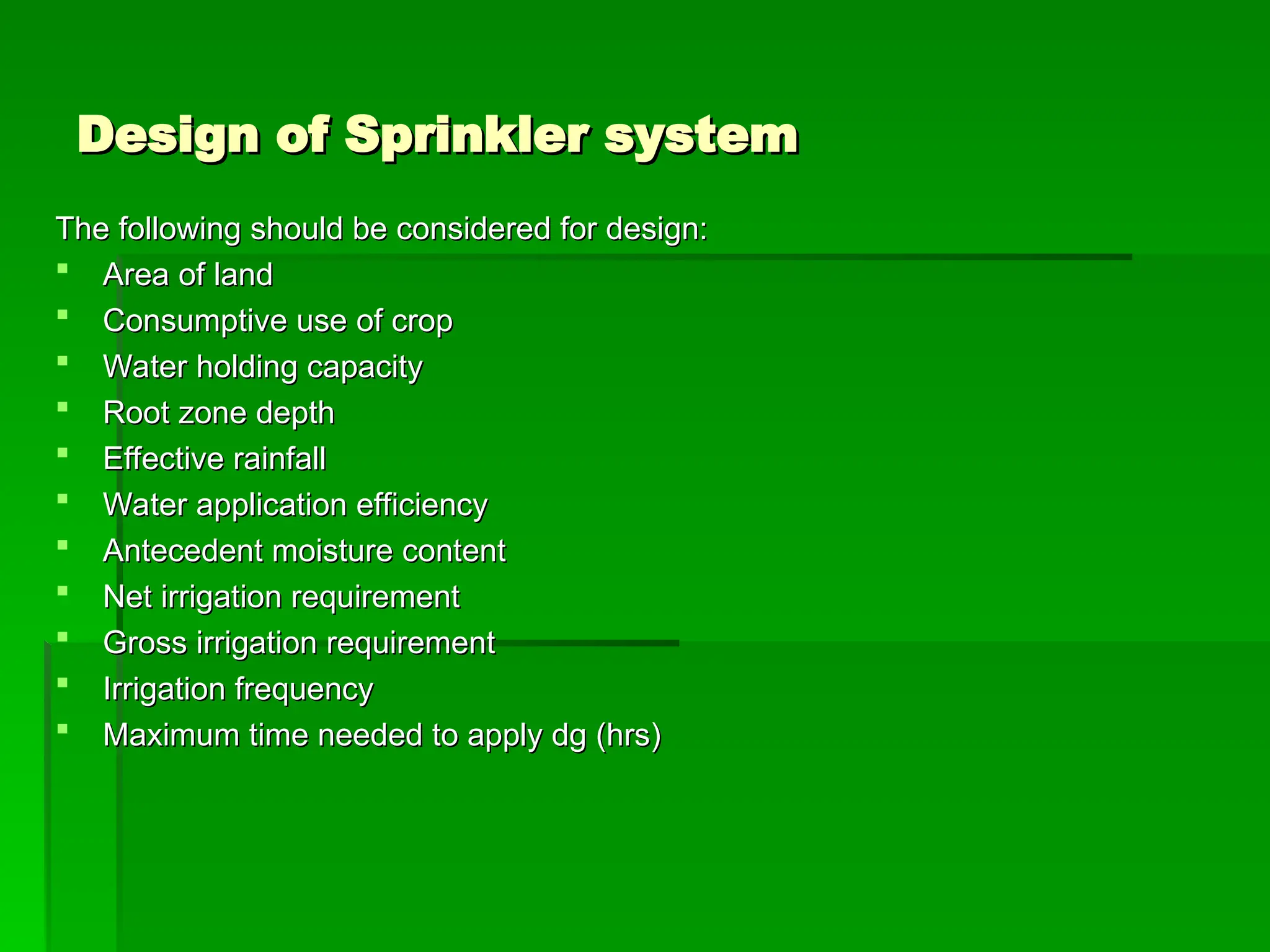 Design of Sprinkler system
Design of Sprinkler system
The following should be considered for design:
The following should be considered for design:
 Area of land
Area of land
 Consumptive use of crop
Consumptive use of crop
 Water holding capacity
Water holding capacity
 Root zone depth
Root zone depth
 Effective rainfall
Effective rainfall
 Water application efficiency
Water application efficiency
 Antecedent moisture content
Antecedent moisture content
 Net irrigation requirement
Net irrigation requirement
 Gross irrigation requirement
Gross irrigation requirement
 Irrigation frequency
Irrigation frequency
 Maximum time needed to apply dg (hrs)
Maximum time needed to apply dg (hrs)
 