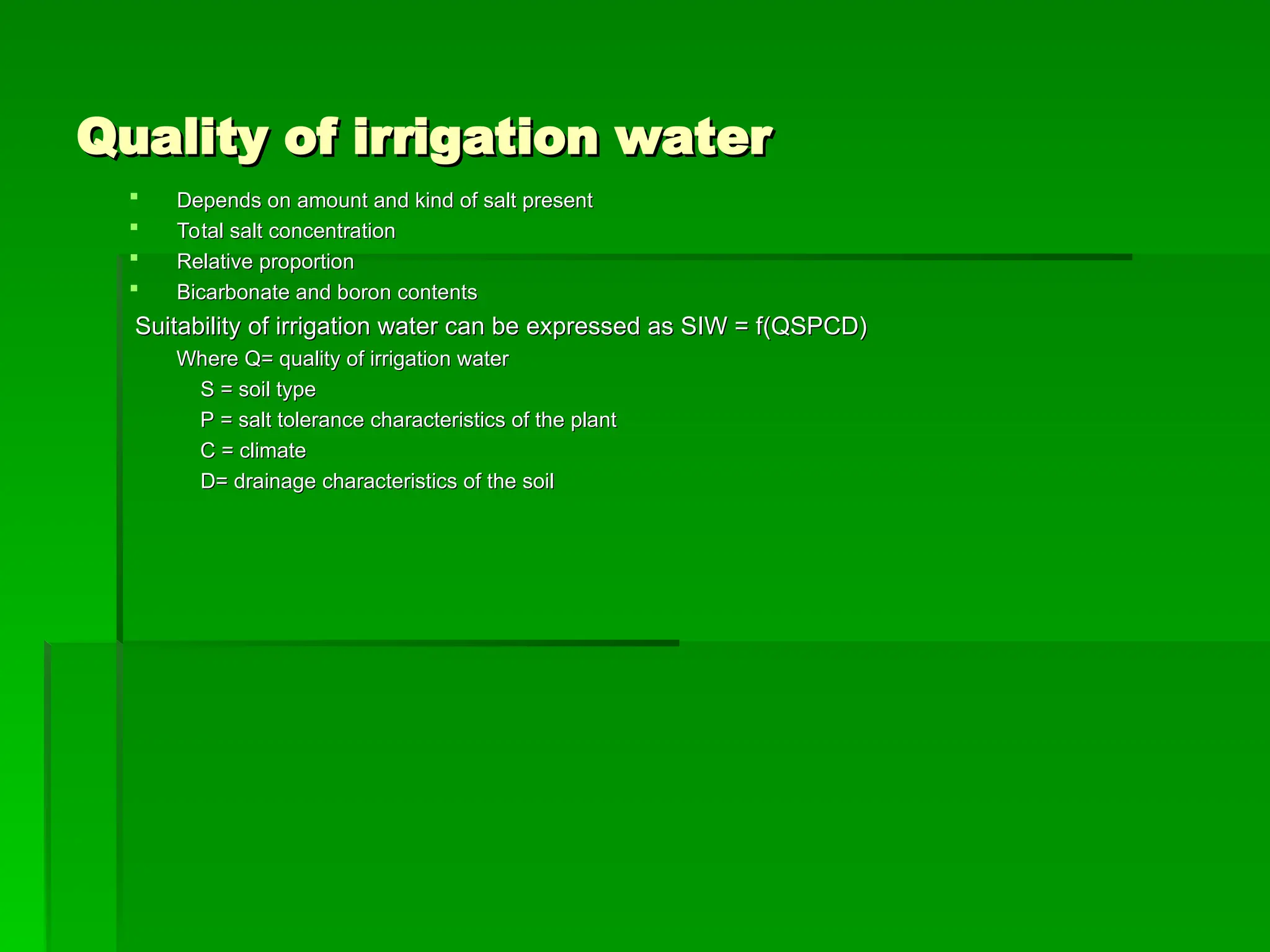 Quality of irrigation water
Quality of irrigation water
 Depends on amount and kind of salt present
Depends on amount and kind of salt present
 Total salt concentration
Total salt concentration
 Relative proportion
Relative proportion
 Bicarbonate and boron contents
Bicarbonate and boron contents
Suitability of irrigation water can be expressed as SIW = f(QSPCD)
Suitability of irrigation water can be expressed as SIW = f(QSPCD)
Where Q= quality of irrigation water
Where Q= quality of irrigation water
S = soil type
S = soil type
P = salt tolerance characteristics of the plant
P = salt tolerance characteristics of the plant
C = climate
C = climate
D= drainage characteristics of the soil
D= drainage characteristics of the soil
 
