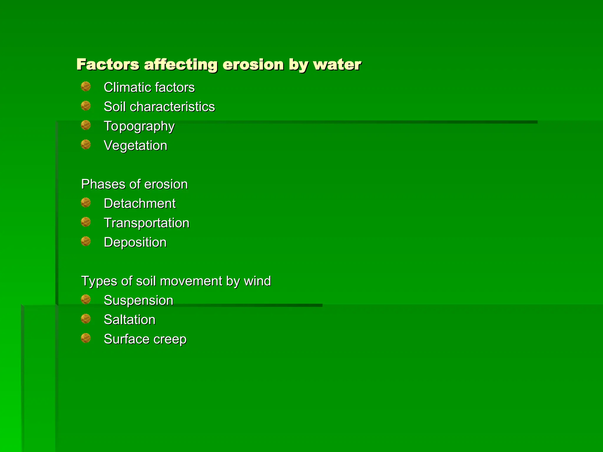 Factors affecting erosion by water
Factors affecting erosion by water
Climatic factors
Climatic factors
Soil characteristics
Soil characteristics
Topography
Topography
Vegetation
Vegetation
Phases of erosion
Phases of erosion
Detachment
Detachment
Transportation
Transportation
Deposition
Deposition
Types of soil movement by wind
Types of soil movement by wind
Suspension
Suspension
Saltation
Saltation
Surface creep
Surface creep
 