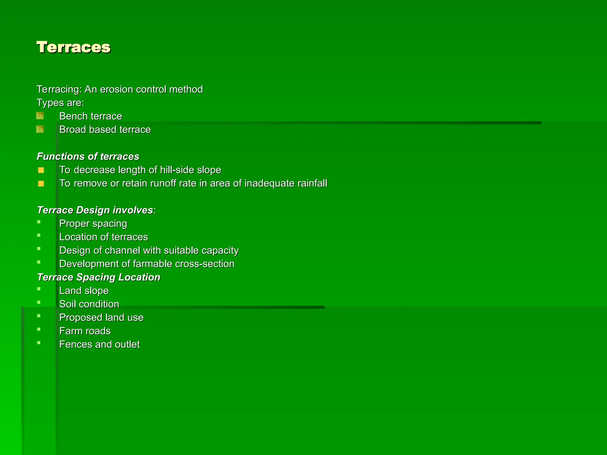 Terraces
Terraces
Terracing: An erosion control method
Terracing: An erosion control method
Types are:
Types are:
Bench terrace
Bench terrace
Broad based terrace
Broad based terrace
Functions of terraces
Functions of terraces
To decrease length of hill-side slope
To decrease length of hill-side slope
To remove or retain runoff rate in area of inadequate rainfall
To remove or retain runoff rate in area of inadequate rainfall
Terrace Design involves
Terrace Design involves:
:
 Proper spacing
Proper spacing
 Location of terraces
Location of terraces
 Design of channel with suitable capacity
Design of channel with suitable capacity
 Development of farmable cross-section
Development of farmable cross-section
Terrace Spacing Location
Terrace Spacing Location
 Land slope
Land slope
 Soil condition
Soil condition
 Proposed land use
Proposed land use
 Farm roads
Farm roads
 Fences and outlet
Fences and outlet
 