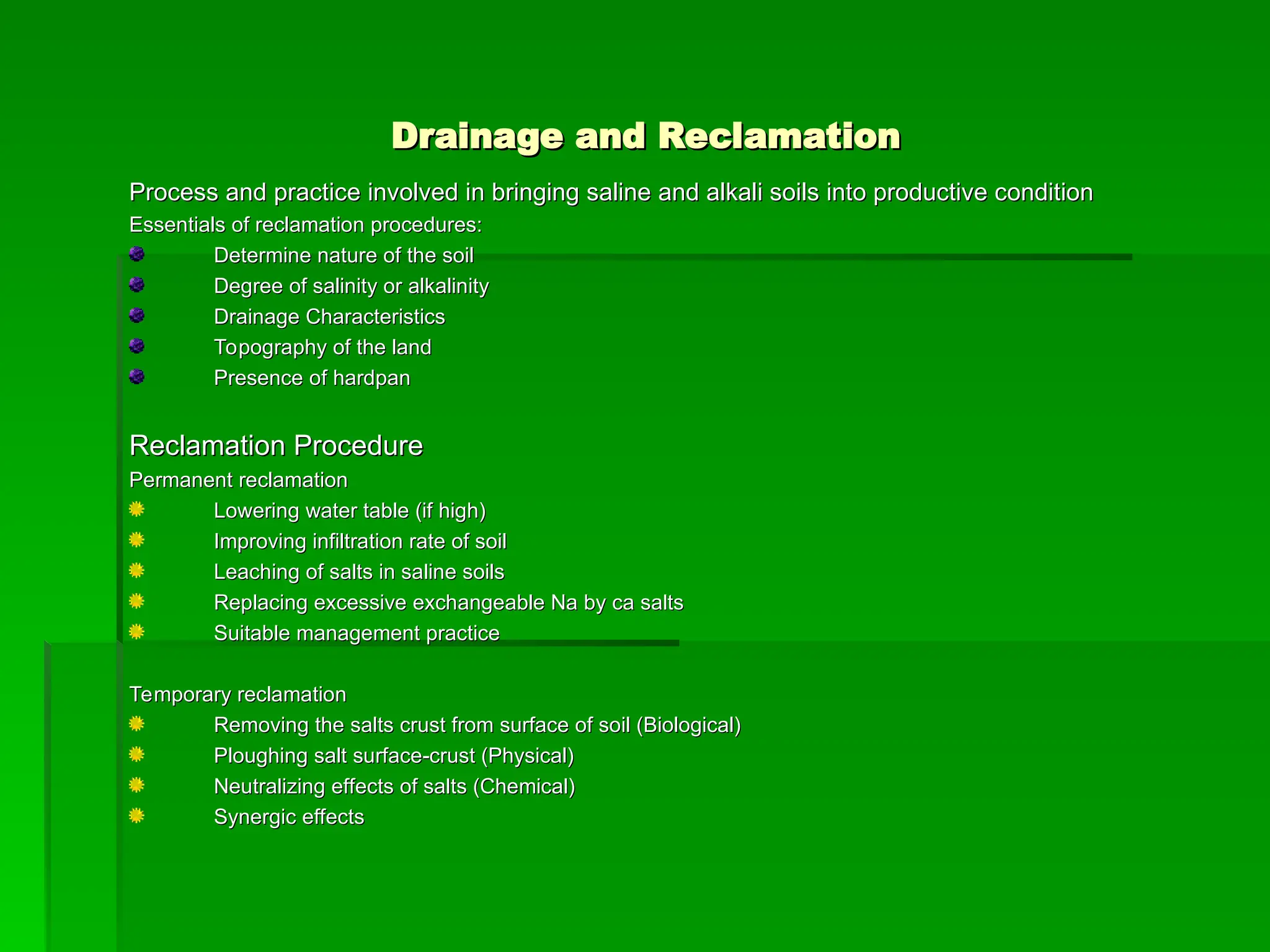 Drainage and Reclamation
Drainage and Reclamation
Process and practice involved in bringing saline and alkali soils into productive condition
Process and practice involved in bringing saline and alkali soils into productive condition
Essentials of reclamation procedures:
Essentials of reclamation procedures:
Determine nature of the soil
Determine nature of the soil
Degree of salinity or alkalinity
Degree of salinity or alkalinity
Drainage Characteristics
Drainage Characteristics
Topography of the land
Topography of the land
Presence of hardpan
Presence of hardpan
Reclamation Procedure
Reclamation Procedure
Permanent reclamation
Permanent reclamation
Lowering water table (if high)
Lowering water table (if high)
Improving infiltration rate of soil
Improving infiltration rate of soil
Leaching of salts in saline soils
Leaching of salts in saline soils
Replacing excessive exchangeable Na by ca salts
Replacing excessive exchangeable Na by ca salts
Suitable management practice
Suitable management practice
Temporary reclamation
Temporary reclamation
Removing the salts crust from surface of soil (Biological)
Removing the salts crust from surface of soil (Biological)
Ploughing salt surface-crust (Physical)
Ploughing salt surface-crust (Physical)
Neutralizing effects of salts (Chemical)
Neutralizing effects of salts (Chemical)
Synergic effects
Synergic effects
 