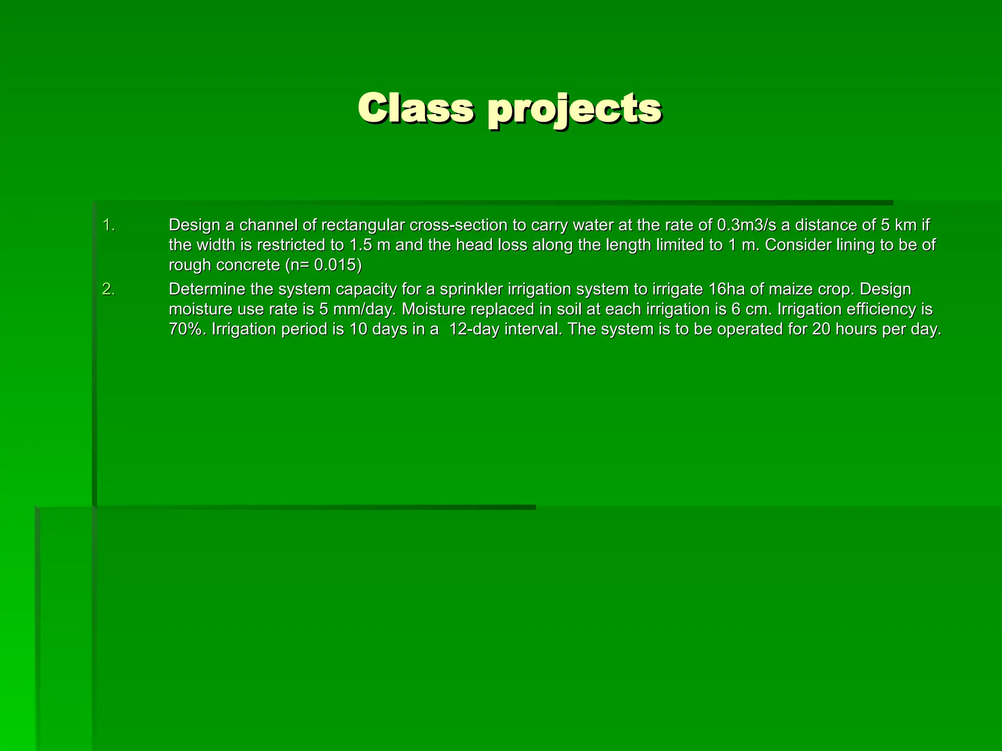 Class projects
Class projects
1.
1. Design a channel of rectangular cross-section to carry water at the rate of 0.3m3/s a distance of 5 km if
Design a channel of rectangular cross-section to carry water at the rate of 0.3m3/s a distance of 5 km if
the width is restricted to 1.5 m and the head loss along the length limited to 1 m. Consider lining to be of
the width is restricted to 1.5 m and the head loss along the length limited to 1 m. Consider lining to be of
rough concrete (n= 0.015)
rough concrete (n= 0.015)
2.
2. Determine the system capacity for a sprinkler irrigation system to irrigate 16ha of maize crop. Design
Determine the system capacity for a sprinkler irrigation system to irrigate 16ha of maize crop. Design
moisture use rate is 5 mm/day. Moisture replaced in soil at each irrigation is 6 cm. Irrigation efficiency is
moisture use rate is 5 mm/day. Moisture replaced in soil at each irrigation is 6 cm. Irrigation efficiency is
70%. Irrigation period is 10 days in a 12-day interval. The system is to be operated for 20 hours per day.
70%. Irrigation period is 10 days in a 12-day interval. The system is to be operated for 20 hours per day.
 