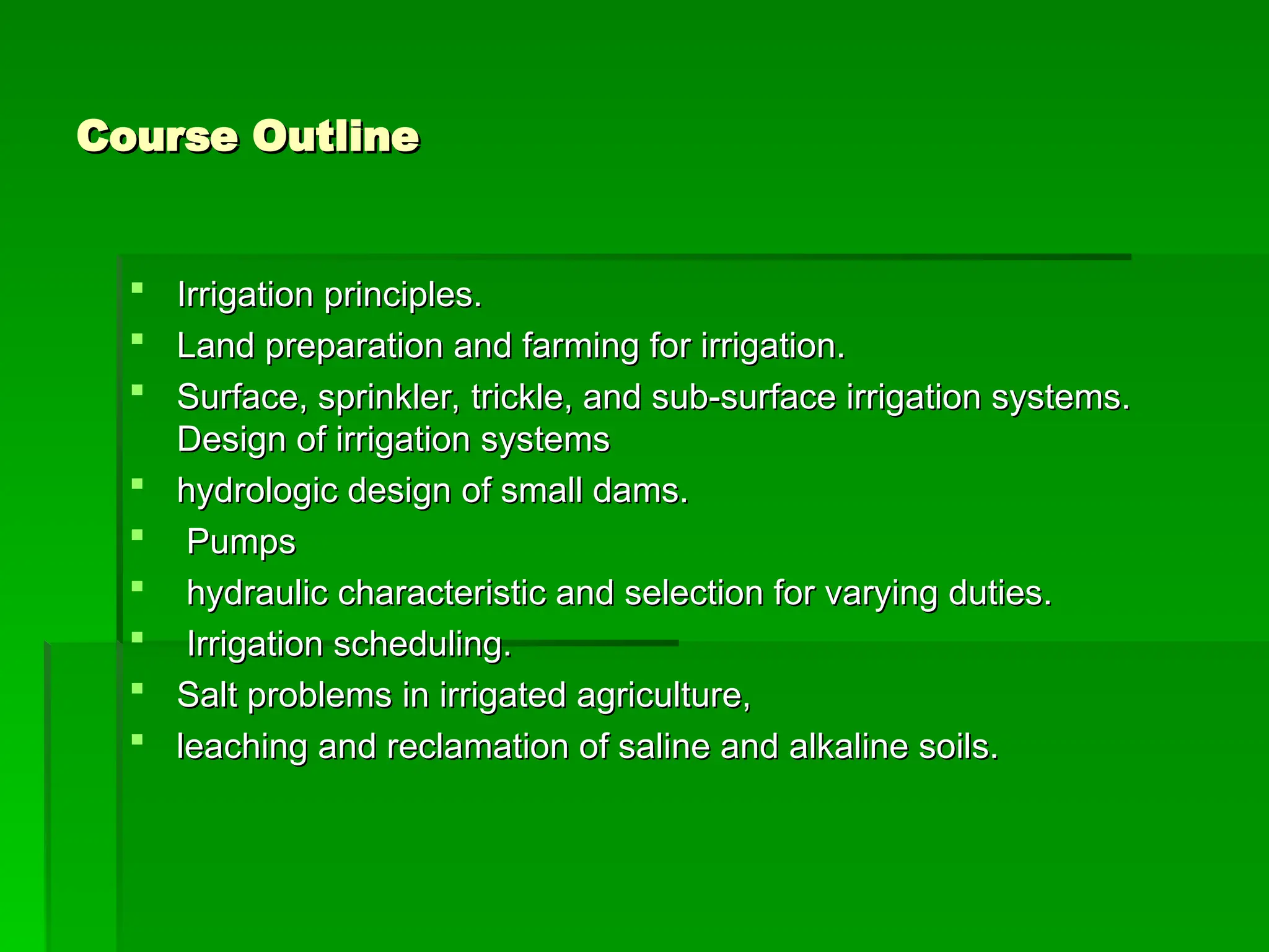 Course Outline
Course Outline
 Irrigation principles.
Irrigation principles.
 Land preparation and farming for irrigation.
Land preparation and farming for irrigation.
 Surface, sprinkler, trickle, and sub-surface irrigation systems.
Surface, sprinkler, trickle, and sub-surface irrigation systems.
Design of irrigation systems
Design of irrigation systems
 hydrologic design of small dams.
hydrologic design of small dams.
 Pumps
Pumps
 hydraulic characteristic and selection for varying duties.
hydraulic characteristic and selection for varying duties.
 Irrigation scheduling.
Irrigation scheduling.
 Salt problems in irrigated agriculture,
Salt problems in irrigated agriculture,
 leaching and reclamation of saline and alkaline soils.
leaching and reclamation of saline and alkaline soils.
 