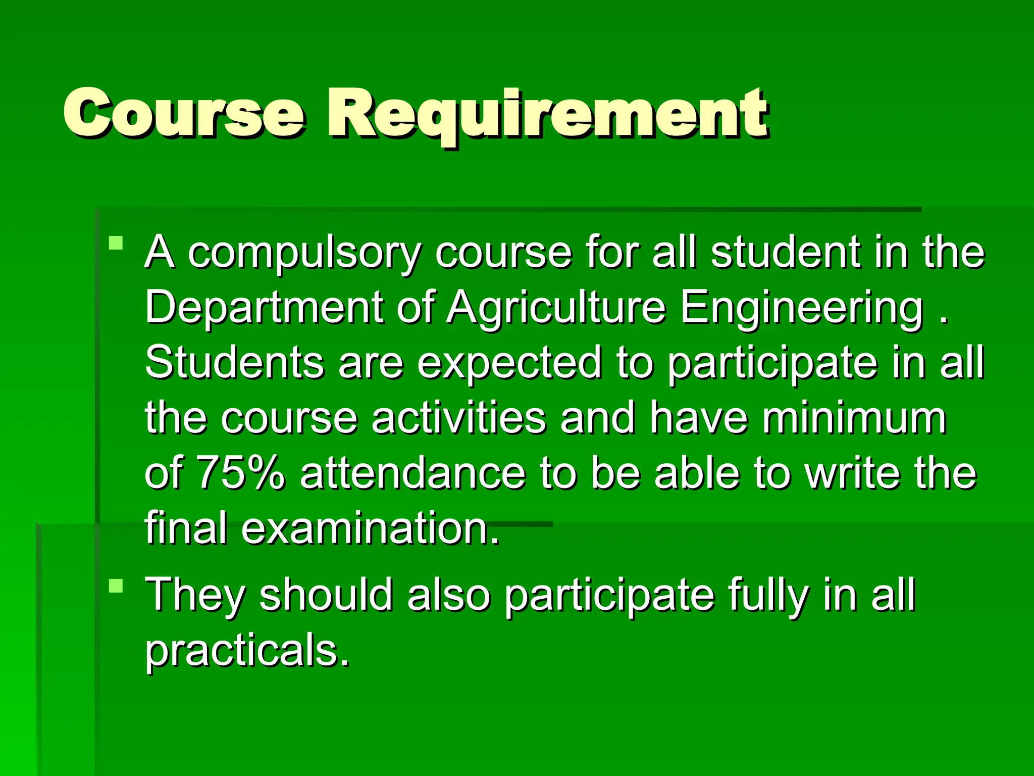 Course Requirement
Course Requirement
 A compulsory course for all student in the
A compulsory course for all student in the
Department of Agriculture Engineering .
Department of Agriculture Engineering .
Students are expected to participate in all
Students are expected to participate in all
the course activities and have minimum
the course activities and have minimum
of 75% attendance to be able to write the
of 75% attendance to be able to write the
final examination.
final examination.
 They should also participate fully in all
They should also participate fully in all
practicals.
practicals.
 