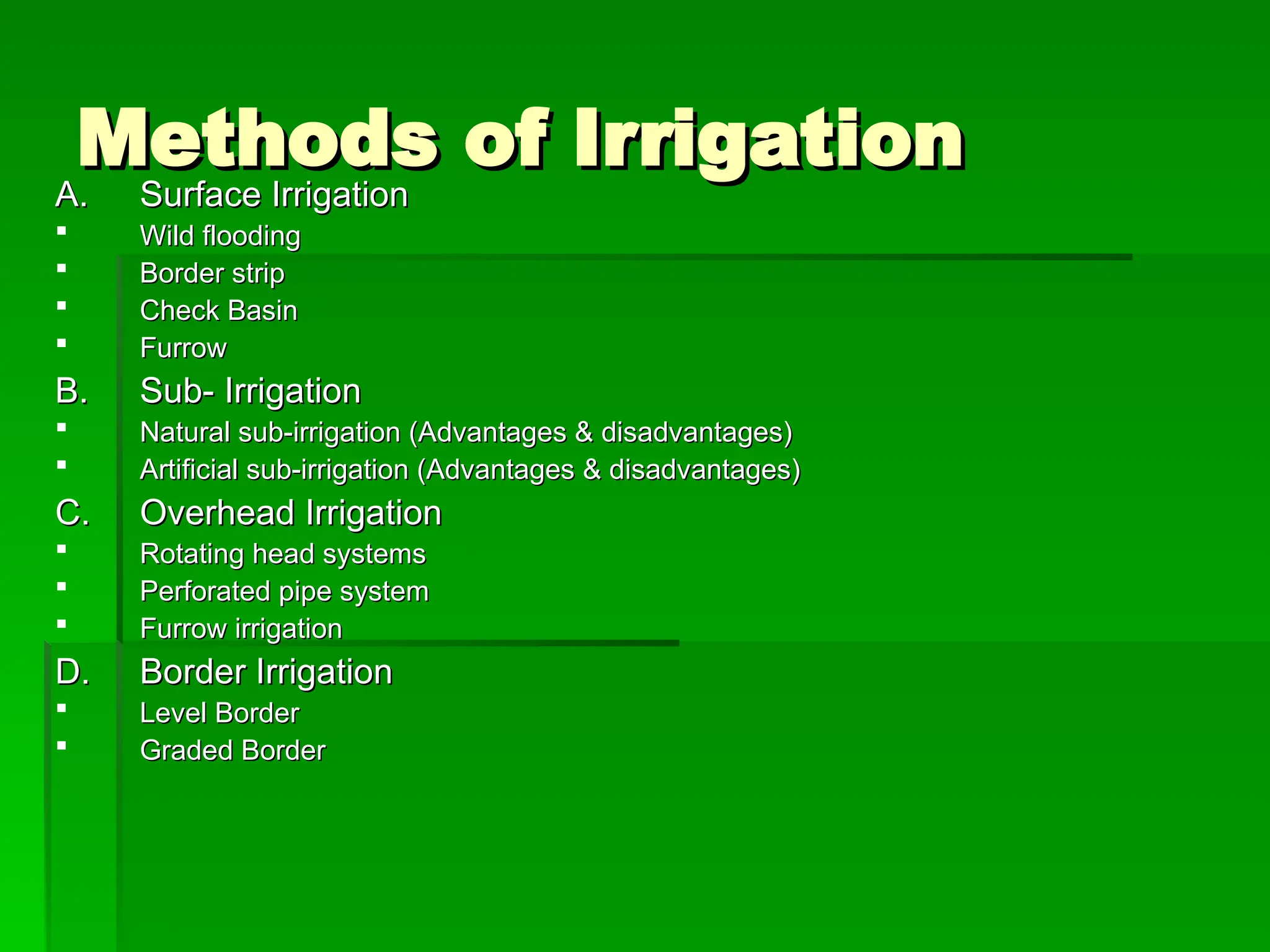 Methods of Irrigation
Methods of Irrigation
A.
A. Surface Irrigation
Surface Irrigation
 Wild flooding
Wild flooding
 Border strip
Border strip
 Check Basin
Check Basin
 Furrow
Furrow
B.
B. Sub- Irrigation
Sub- Irrigation
 Natural sub-irrigation (Advantages & disadvantages)
Natural sub-irrigation (Advantages & disadvantages)
 Artificial sub-irrigation (Advantages & disadvantages)
Artificial sub-irrigation (Advantages & disadvantages)
C.
C. Overhead Irrigation
Overhead Irrigation
 Rotating head systems
Rotating head systems
 Perforated pipe system
Perforated pipe system
 Furrow irrigation
Furrow irrigation
D.
D. Border Irrigation
Border Irrigation
 Level Border
Level Border
 Graded Border
Graded Border
 