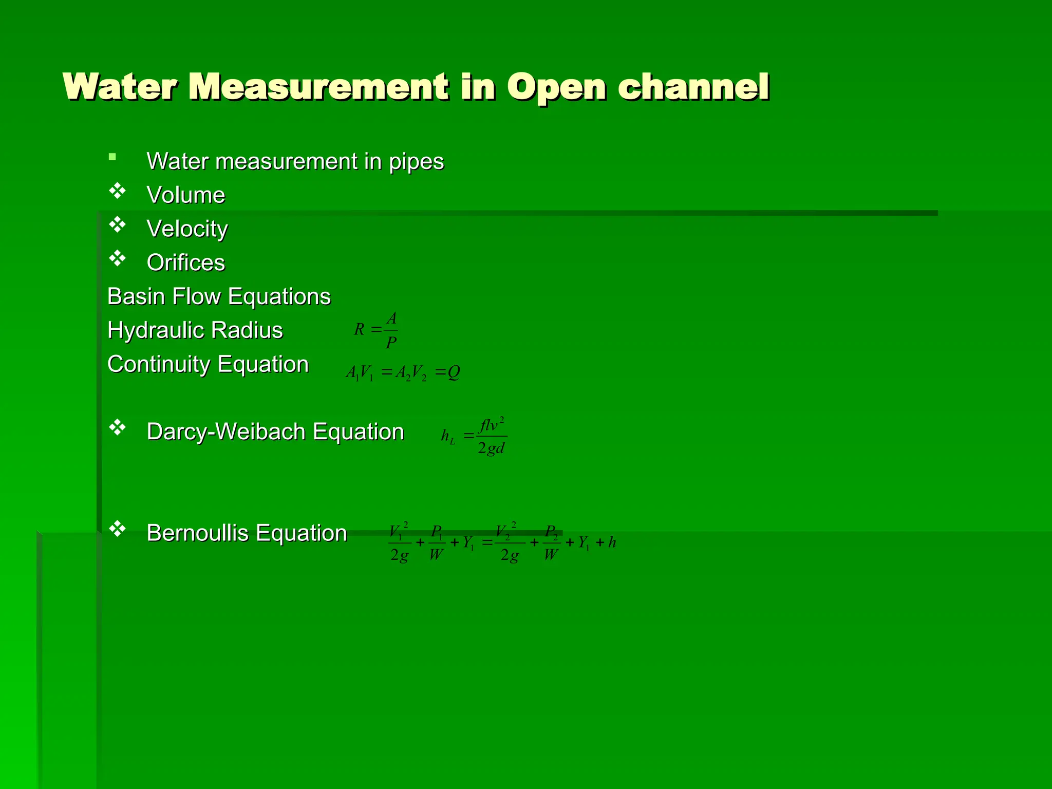 Water Measurement in Open channel
Water Measurement in Open channel
 Water measurement in pipes
Water measurement in pipes
 Volume
Volume
 Velocity
Velocity
 Orifices
Orifices
Basin Flow Equations
Basin Flow Equations
Hydraulic Radius
Hydraulic Radius
Continuity Equation
Continuity Equation
 Darcy-Weibach Equation
Darcy-Weibach Equation
 Bernoullis Equation
Bernoullis Equation h
Y
W
P
g
V
Y
W
P
g
V





 1
2
2
2
1
1
2
1
2
2
gd
flv
hL
2
2

Q
V
A
V
A 
 2
2
1
1
P
A
R 
 