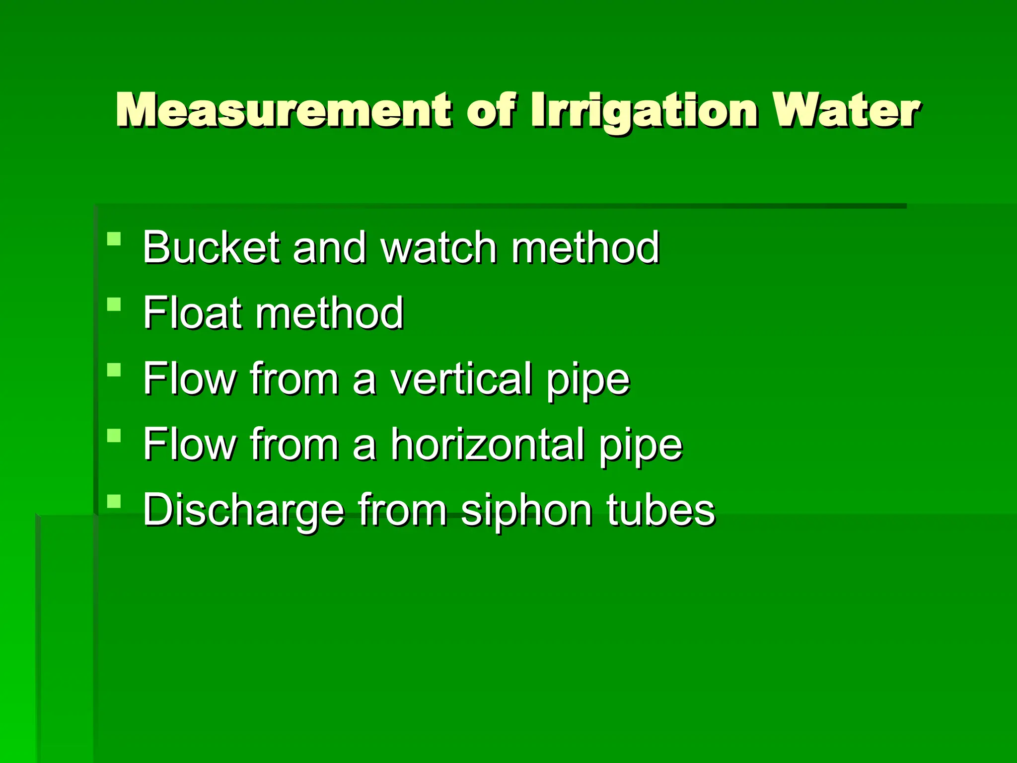 Measurement of Irrigation Water
Measurement of Irrigation Water
 Bucket and watch method
Bucket and watch method
 Float method
Float method
 Flow from a vertical pipe
Flow from a vertical pipe
 Flow from a horizontal pipe
Flow from a horizontal pipe
 Discharge from siphon tubes
Discharge from siphon tubes
 