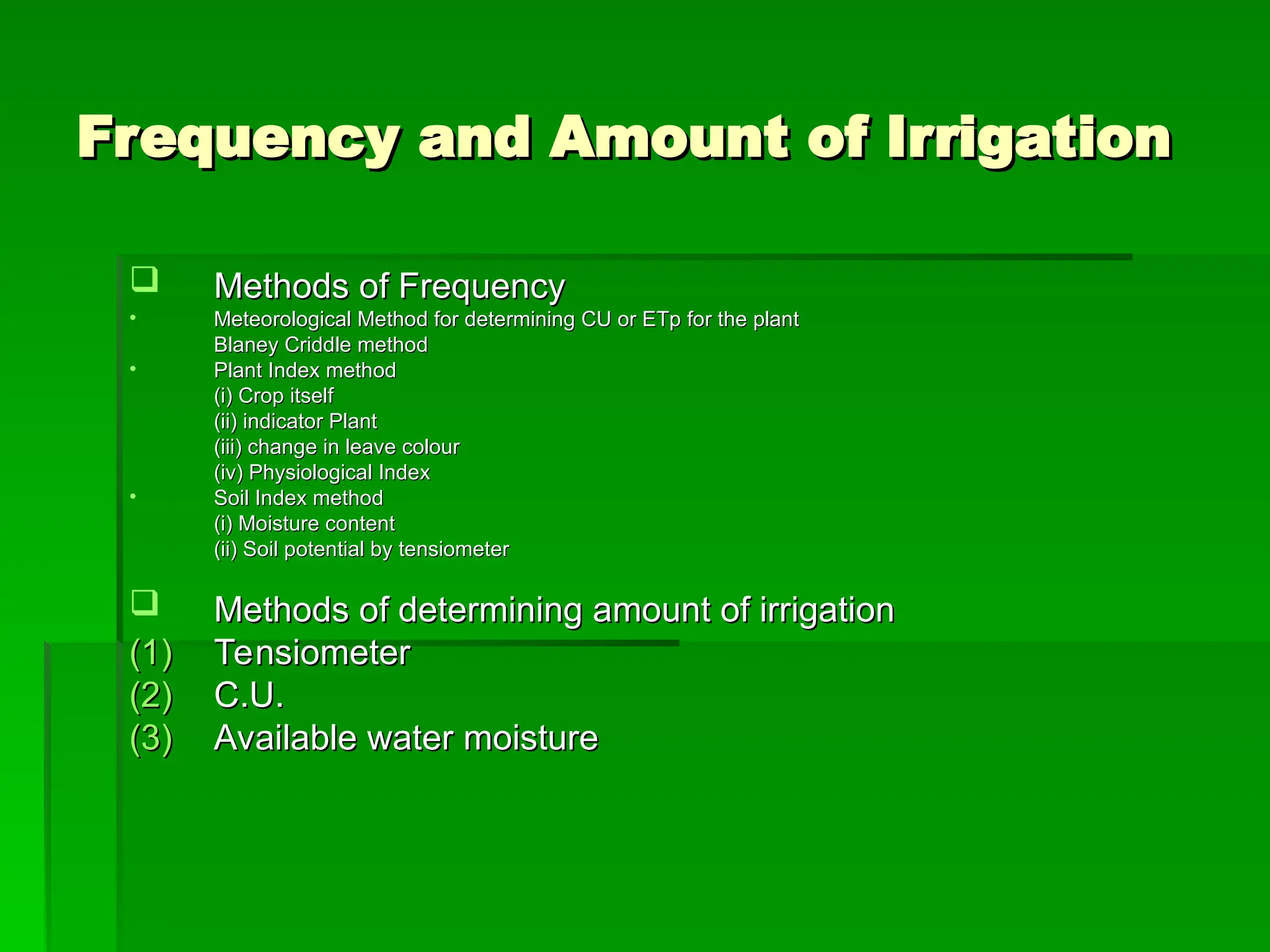 Frequency and Amount of Irrigation
Frequency and Amount of Irrigation
 Methods of Frequency
Methods of Frequency
• Meteorological Method for determining CU or ETp for the plant
Meteorological Method for determining CU or ETp for the plant
Blaney Criddle method
Blaney Criddle method
• Plant Index method
Plant Index method
(i) Crop itself
(i) Crop itself
(ii) indicator Plant
(ii) indicator Plant
(iii) change in leave colour
(iii) change in leave colour
(iv) Physiological Index
(iv) Physiological Index
• Soil Index method
Soil Index method
(i) Moisture content
(i) Moisture content
(ii) Soil potential by tensiometer
(ii) Soil potential by tensiometer
 Methods of determining amount of irrigation
Methods of determining amount of irrigation
(1)
(1) Tensiometer
Tensiometer
(2)
(2) C.U.
C.U.
(3)
(3) Available water moisture
Available water moisture
 